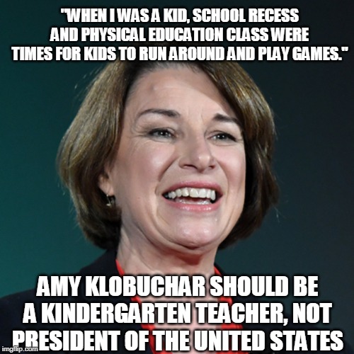 Most people are not cut out to be POTUS | "WHEN I WAS A KID, SCHOOL RECESS AND PHYSICAL EDUCATION CLASS WERE TIMES FOR KIDS TO RUN AROUND AND PLAY GAMES."; AMY KLOBUCHAR SHOULD BE A KINDERGARTEN TEACHER, NOT PRESIDENT OF THE UNITED STATES | image tagged in amy klobuchar,2020 elections,kindergraten,school,teacher,democratic party | made w/ Imgflip meme maker