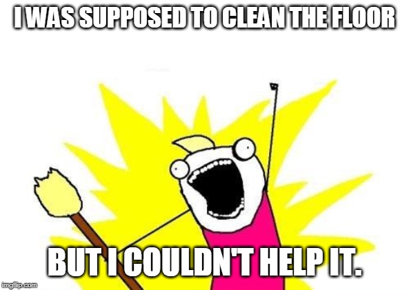 X All The Y Meme | I WAS SUPPOSED TO CLEAN THE FLOOR; BUT I COULDN'T HELP IT. | image tagged in memes,x all the y | made w/ Imgflip meme maker
