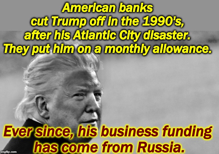 Trump's businss is connected to Russia with an umbilical cord made of piano wire. | American banks 
cut Trump off in the 1990's, 
after his Atlantic City disaster. 
They put him on a monthly allowance. Ever since, his business funding 
has come from Russia. | image tagged in trump tan in bw,trump,business,fail,failure,loser | made w/ Imgflip meme maker
