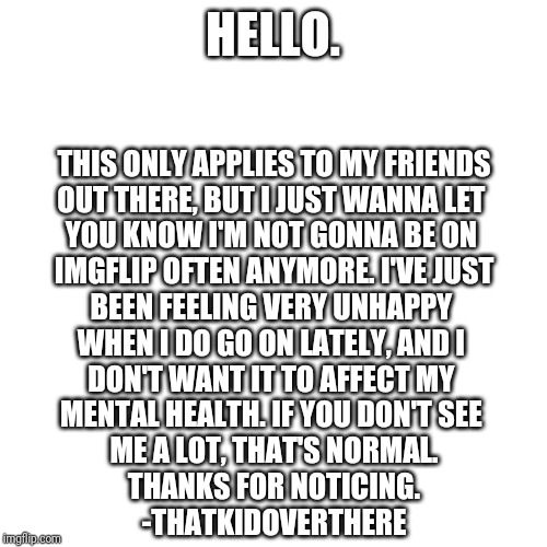 Blank Transparent Square Meme | HELLO. THIS ONLY APPLIES TO MY FRIENDS
OUT THERE, BUT I JUST WANNA LET 
YOU KNOW I'M NOT GONNA BE ON 
IMGFLIP OFTEN ANYMORE. I'VE JUST
BEEN FEELING VERY UNHAPPY 
WHEN I DO GO ON LATELY, AND I 
DON'T WANT IT TO AFFECT MY 
MENTAL HEALTH. IF YOU DON'T SEE 
ME A LOT, THAT'S NORMAL.

THANKS FOR NOTICING.
-THATKIDOVERTHERE | image tagged in memes,blank transparent square | made w/ Imgflip meme maker