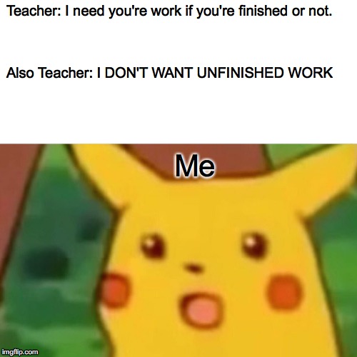Surprised Pikachu | Teacher: I need you're work if you're finished or not. Also Teacher: I DON'T WANT UNFINISHED WORK; Me | image tagged in memes,surprised pikachu | made w/ Imgflip meme maker