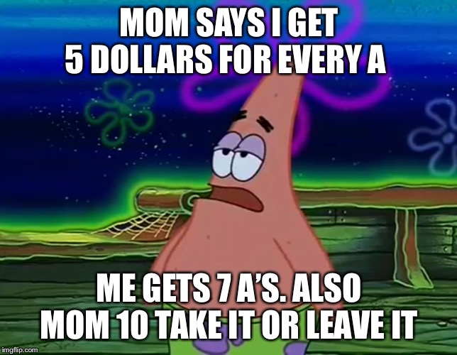 Patrick Star Take It Or Leave | MOM SAYS I GET 5 DOLLARS FOR EVERY A; ME GETS 7 A’S. ALSO MOM 10 TAKE IT OR LEAVE IT | image tagged in patrick star take it or leave | made w/ Imgflip meme maker