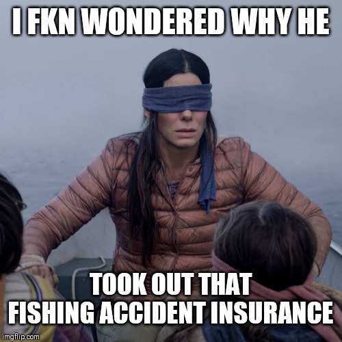 Bird Box | I FKN WONDERED WHY HE; TOOK OUT THAT FISHING ACCIDENT INSURANCE | image tagged in memes,bird box | made w/ Imgflip meme maker
