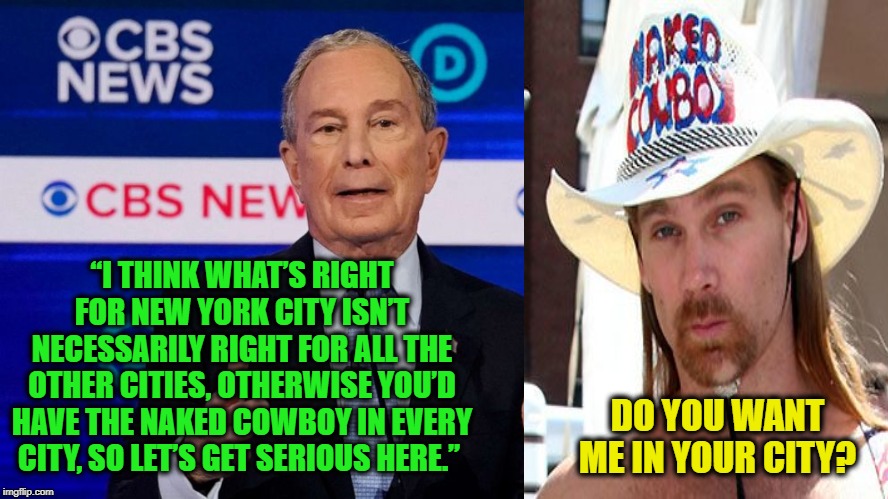 Get Serious | “I THINK WHAT’S RIGHT FOR NEW YORK CITY ISN’T NECESSARILY RIGHT FOR ALL THE OTHER CITIES, OTHERWISE YOU’D HAVE THE NAKED COWBOY IN EVERY CITY, SO LET’S GET SERIOUS HERE.”; DO YOU WANT ME IN YOUR CITY? | image tagged in mike bloomberg,naked cowboy | made w/ Imgflip meme maker