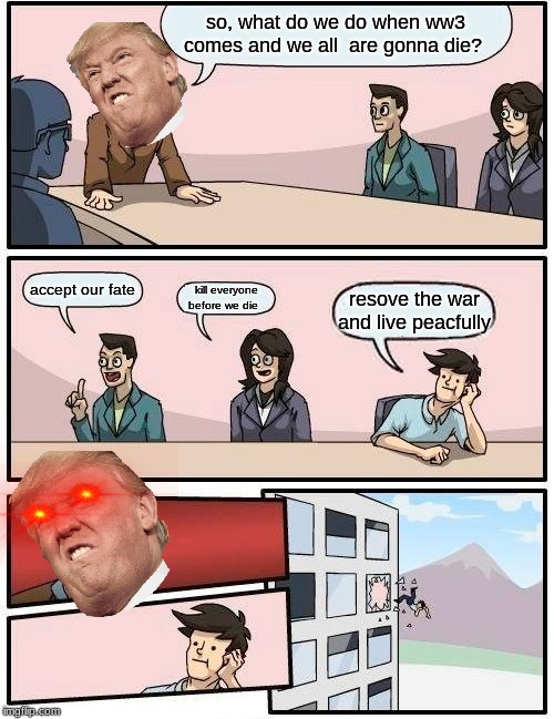 Boardroom Meeting Suggestion Meme | so, what do we do when ww3 comes and we all  are gonna die? accept our fate; kill everyone before we die; resove the war and live peacfully | image tagged in memes,boardroom meeting suggestion | made w/ Imgflip meme maker
