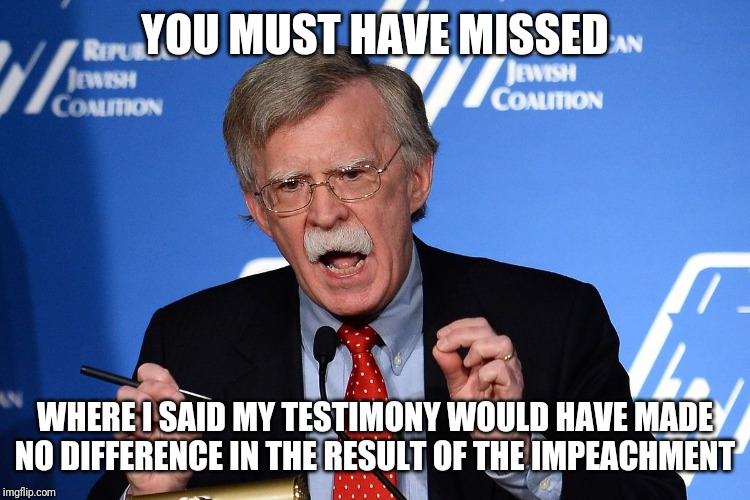 John Bolton - Wacko | YOU MUST HAVE MISSED WHERE I SAID MY TESTIMONY WOULD HAVE MADE NO DIFFERENCE IN THE RESULT OF THE IMPEACHMENT | image tagged in john bolton - wacko | made w/ Imgflip meme maker
