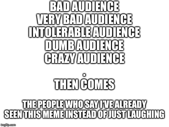 Blank White Template | BAD AUDIENCE
VERY BAD AUDIENCE
INTOLERABLE AUDIENCE
DUMB AUDIENCE
CRAZY AUDIENCE
.
THEN COMES; THE PEOPLE WHO SAY I’VE ALREADY SEEN THIS MEME INSTEAD OF JUST LAUGHING | image tagged in blank white template | made w/ Imgflip meme maker