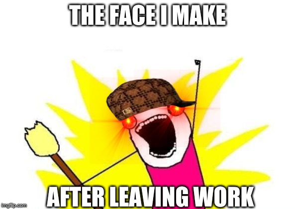 X All The Y Meme | THE FACE I MAKE; AFTER LEAVING WORK | image tagged in memes,x all the y | made w/ Imgflip meme maker