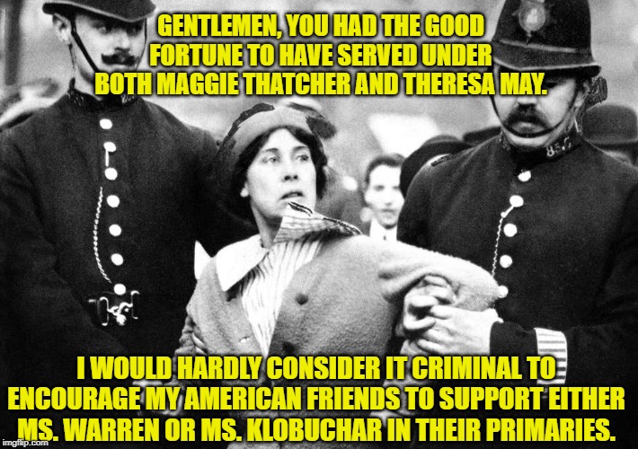 Vote for women | GENTLEMEN, YOU HAD THE GOOD FORTUNE TO HAVE SERVED UNDER BOTH MAGGIE THATCHER AND THERESA MAY. I WOULD HARDLY CONSIDER IT CRIMINAL TO ENCOURAGE MY AMERICAN FRIENDS TO SUPPORT EITHER MS. WARREN OR MS. KLOBUCHAR IN THEIR PRIMARIES. | image tagged in elizabeth warren,british,men vs women,democracy,women rights | made w/ Imgflip meme maker