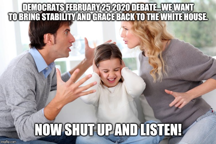 Democrats: Don't listen to us shout just hear our empty promises | DEMOCRATS FEBRUARY 25 2020 DEBATE...WE WANT TO BRING STABILITY AND GRACE BACK TO THE WHITE HOUSE. NOW SHUT UP AND LISTEN! | image tagged in losers,debate,special,maga,president trump,boring | made w/ Imgflip meme maker
