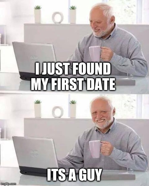 Hide the Pain Harold | I JUST FOUND MY FIRST DATE; ITS A GUY | image tagged in memes,hide the pain harold | made w/ Imgflip meme maker