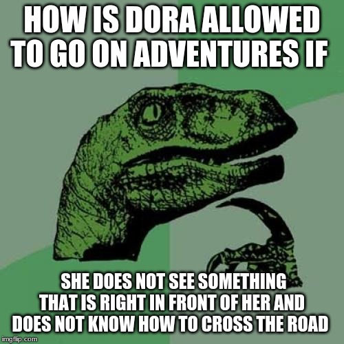 Philosoraptor Meme |  HOW IS DORA ALLOWED TO GO ON ADVENTURES IF; SHE DOES NOT SEE SOMETHING THAT IS RIGHT IN FRONT OF HER AND DOES NOT KNOW HOW TO CROSS THE ROAD | image tagged in memes,philosoraptor | made w/ Imgflip meme maker