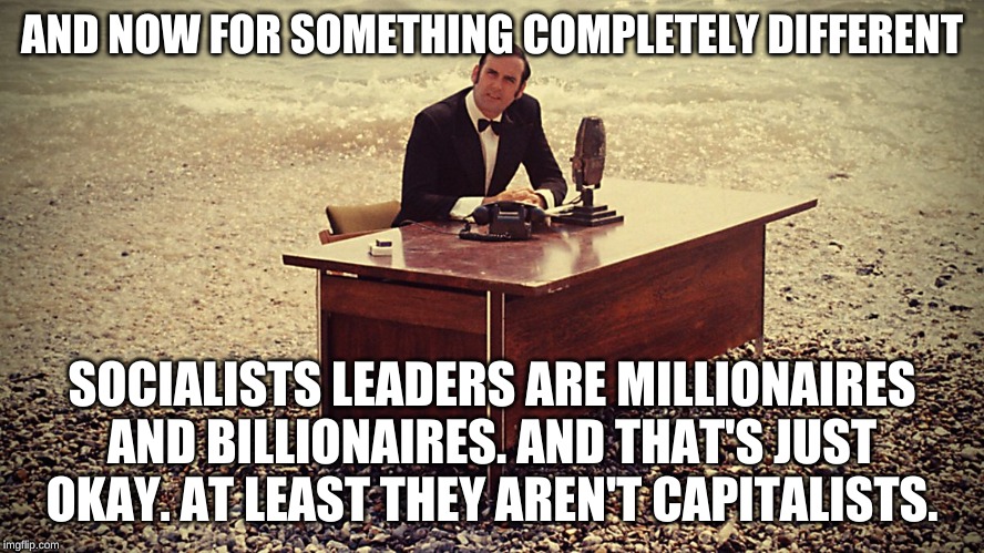 And now for something completely different | AND NOW FOR SOMETHING COMPLETELY DIFFERENT SOCIALISTS LEADERS ARE MILLIONAIRES AND BILLIONAIRES. AND THAT'S JUST OKAY. AT LEAST THEY AREN'T  | image tagged in and now for something completely different | made w/ Imgflip meme maker