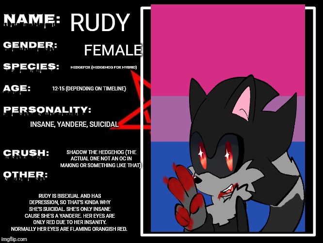 Bit of info for my OC, Rudy. Thanks to Elite_Lucario for making me this info template. | RUDY; FEMALE; HEDGEFOX (HEDGEHOG FOX HYBRID); 12-15 (DEPENDING ON TIMELINE); INSANE, YANDERE, SUICIDAL; SHADOW THE HEDGEHOG (THE ACTUAL ONE NOT AN OC IN MAKING OR SOMETHING LIKE THAT); RUDY IS BISEXUAL AND HAS DEPRESSION, SO THAT'S KINDA WHY SHE'S SUICIDAL. SHE'S ONLY INSANE CAUSE SHE'S A YANDERE. HER EYES ARE ONLY RED DUE TO HER INSANITY. NORMALLY HER EYES ARE FLAMING ORANGISH RED. | image tagged in bio sheet for djcoriknight,ocs | made w/ Imgflip meme maker