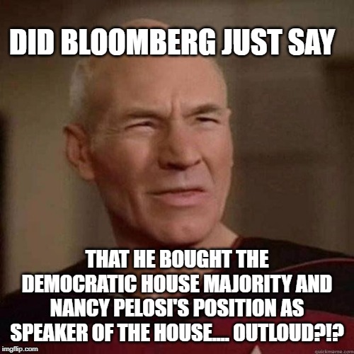 Dafuq Picard | DID BLOOMBERG JUST SAY; THAT HE BOUGHT THE DEMOCRATIC HOUSE MAJORITY AND NANCY PELOSI'S POSITION AS SPEAKER OF THE HOUSE.... OUTLOUD?!? | image tagged in dafuq picard | made w/ Imgflip meme maker