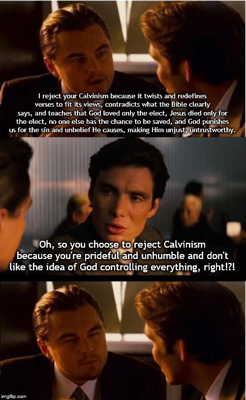 Inception Meme | I reject your Calvinism because it twists and redefines verses to fit its views, contradicts what the Bible clearly says, and teaches that God loved only the elect, Jesus died only for the elect, no one else has the chance to be saved, and God punishes us for the sin and unbelief He causes, making Him unjust, untrustworthy. Oh, so you choose to reject Calvinism because you're prideful and unhumble and don't like the idea of God controlling everything, right!?! | image tagged in memes,inception | made w/ Imgflip meme maker