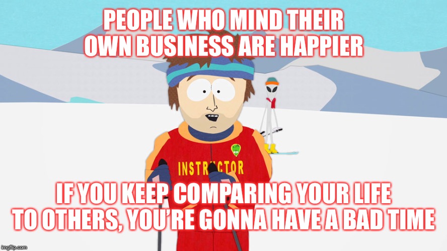 Live life on your own terms | PEOPLE WHO MIND THEIR OWN BUSINESS ARE HAPPIER; IF YOU KEEP COMPARING YOUR LIFE TO OTHERS, YOU’RE GONNA HAVE A BAD TIME | image tagged in you're going to have a bad time | made w/ Imgflip meme maker