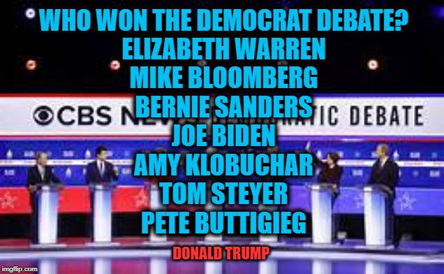 Every Debate Garners Trump MORE VOTES | WHO WON THE DEMOCRAT DEBATE?

ELIZABETH WARREN

MIKE BLOOMBERG

BERNIE SANDERS

JOE BIDEN

AMY KLOBUCHAR

TOM STEYER

PETE BUTTIGIEG; DONALD TRUMP | image tagged in politics,political meme,politics lol,political humor,american politics,democratic socialism | made w/ Imgflip meme maker