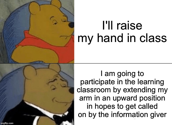 Tuxedo Winnie The Pooh | I'll raise my hand in class; I am going to participate in the learning classroom by extending my arm in an upward position in hopes to get called on by the information giver | image tagged in memes,tuxedo winnie the pooh | made w/ Imgflip meme maker