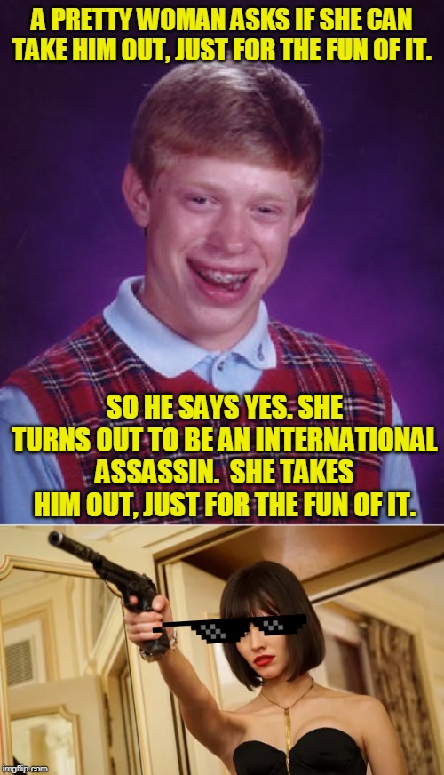 Thanks, darling! | A PRETTY WOMAN ASKS IF SHE CAN TAKE HIM OUT, JUST FOR THE FUN OF IT. SO HE SAYS YES. SHE TURNS OUT TO BE AN INTERNATIONAL ASSASSIN.  SHE TAKES HIM OUT, JUST FOR THE FUN OF IT. | image tagged in memes,bad luck brian,funny,relationships,admiral ackbar relationship expert,movies | made w/ Imgflip meme maker