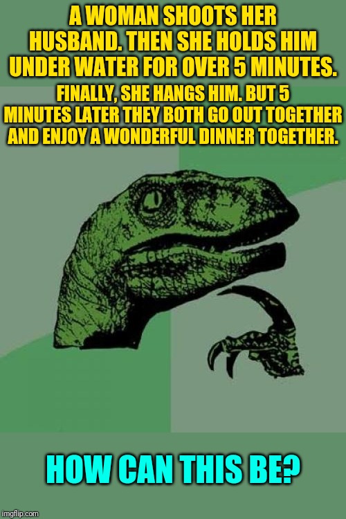Killer Wife Or Not? | A WOMAN SHOOTS HER HUSBAND. THEN SHE HOLDS HIM UNDER WATER FOR OVER 5 MINUTES. FINALLY, SHE HANGS HIM. BUT 5 MINUTES LATER THEY BOTH GO OUT TOGETHER AND ENJOY A WONDERFUL DINNER TOGETHER. HOW CAN THIS BE? | image tagged in memes,philosoraptor,riddles and brainteasers | made w/ Imgflip meme maker