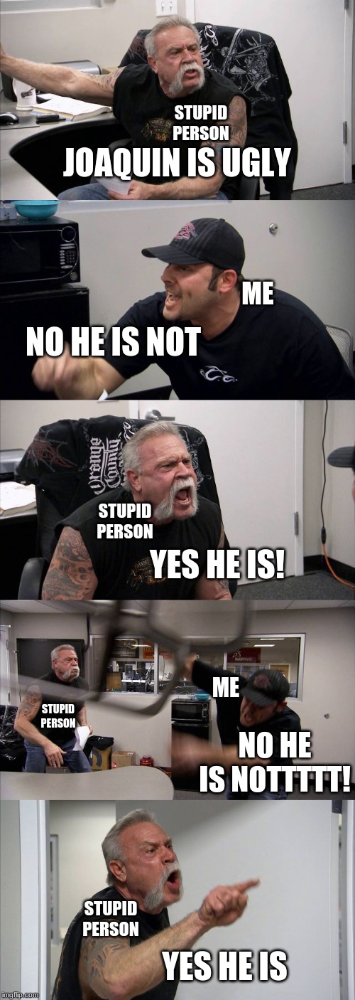 American Chopper Argument Meme | STUPID PERSON; JOAQUIN IS UGLY; ME; NO HE IS NOT; STUPID PERSON; YES HE IS! ME; STUPID PERSON; NO HE IS NOTTTTT! STUPID PERSON; YES HE IS | image tagged in memes,american chopper argument | made w/ Imgflip meme maker