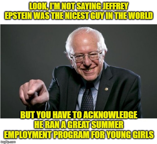 Bernie Rationalizes Jefrrey Epstein | LOOK, I'M NOT SAYING JEFFREY EPSTEIN WAS THE NICEST GUY IN THE WORLD; BUT YOU HAVE TO ACKNOWLEDGE HE RAN A GREAT SUMMER EMPLOYMENT PROGRAM FOR YOUNG GIRLS | image tagged in bernie sanders,epstein,politics,funny memes,socialism | made w/ Imgflip meme maker