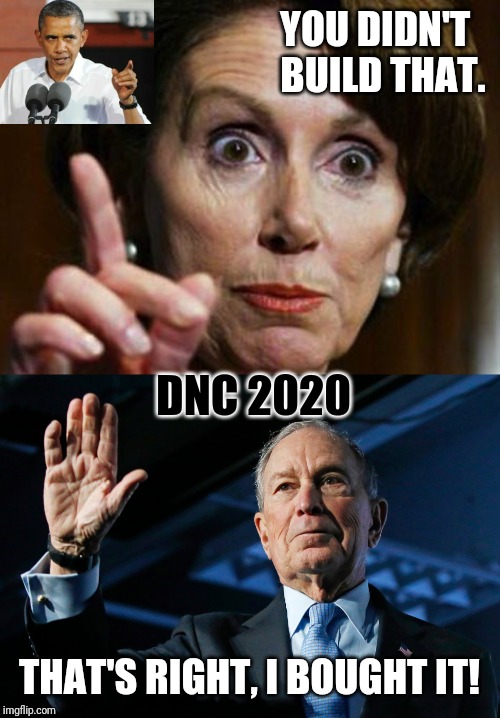 DNC 2020? Mike Bloomberg Bought it. You Didn't Build that House Nancy Pelosi #MiniMike2020 Poor Bernie Sanders bros #FeelTheBern | YOU DIDN'T  
BUILD THAT. DNC 2020; THAT'S RIGHT, I BOUGHT IT! | image tagged in nancy pelosi no spending problem,dnc,corruption,feel the bern,the great awakening,trump 2020 | made w/ Imgflip meme maker