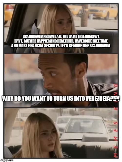 The Rock Driving - Sara Reaction | SCANDINAVIANS HAVE ALL THE SAME FREEDOMS WE HAVE, BUT ARE HAPPIER AND HEALTHIER, HAVE MORE FREE TIME AND MORE FINANCIAL SECURITY. LET'S BE MORE LIKE SCANDINAVIA; WHY DO YOU WANT TO TURN US INTO VENEZUELA?!?! | image tagged in the rock driving - sara reaction | made w/ Imgflip meme maker