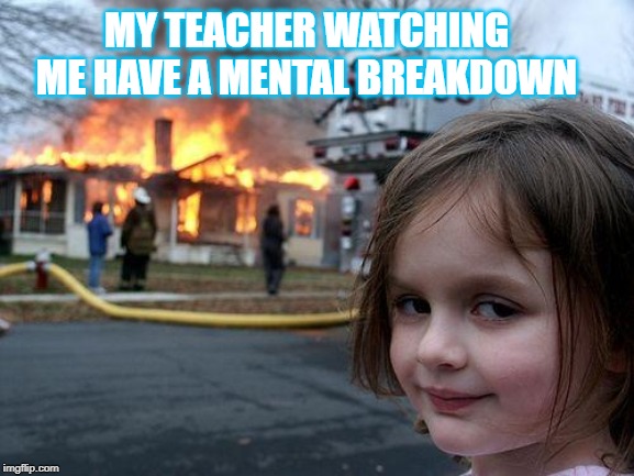 Disaster Girl Meme | MY TEACHER WATCHING ME HAVE A MENTAL BREAKDOWN | image tagged in memes,disaster girl | made w/ Imgflip meme maker