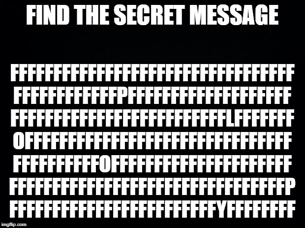 Black background | FIND THE SECRET MESSAGE; FFFFFFFFFFFFFFFFFFFFFFFFFFFFFFFFF
FFFFFFFFFFFFPFFFFFFFFFFFFFFFFFFF
FFFFFFFFFFFFFFFFFFFFFFFFFLFFFFFFF
OFFFFFFFFFFFFFFFFFFFFFFFFFFFFFFF
FFFFFFFFFFOFFFFFFFFFFFFFFFFFFFFF
FFFFFFFFFFFFFFFFFFFFFFFFFFFFFFFFP
FFFFFFFFFFFFFFFFFFFFFFFFYFFFFFFFF | image tagged in black background | made w/ Imgflip meme maker