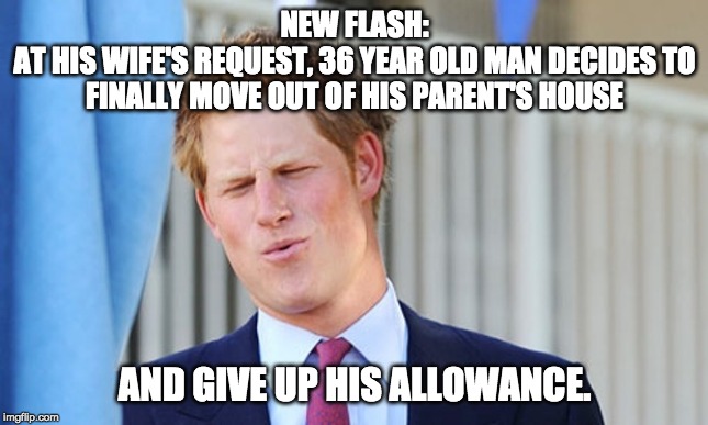 Prince harry | NEW FLASH:
AT HIS WIFE'S REQUEST, 36 YEAR OLD MAN DECIDES TO FINALLY MOVE OUT OF HIS PARENT'S HOUSE; AND GIVE UP HIS ALLOWANCE. | image tagged in prince harry | made w/ Imgflip meme maker