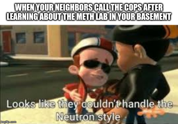 Looks like they couldn't handle the neutron style | WHEN YOUR NEIGHBORS CALL THE COPS AFTER LEARNING ABOUT THE METH LAB IN YOUR BASEMENT | image tagged in looks like they couldn't handle the neutron style | made w/ Imgflip meme maker