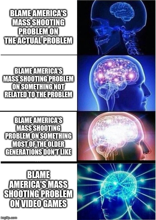 Expanding Brain Meme | BLAME AMERICA'S MASS SHOOTING PROBLEM ON THE ACTUAL PROBLEM; BLAME AMERICA'S MASS SHOOTING PROBLEM ON SOMETHING NOT RELATED TO THE PROBLEM; BLAME AMERICA'S MASS SHOOTING PROBLEM ON SOMETHING MOST OF THE OLDER GENERATIONS DON'T LIKE; BLAME AMERICA'S MASS SHOOTING PROBLEM ON VIDEO GAMES | image tagged in memes,expanding brain | made w/ Imgflip meme maker