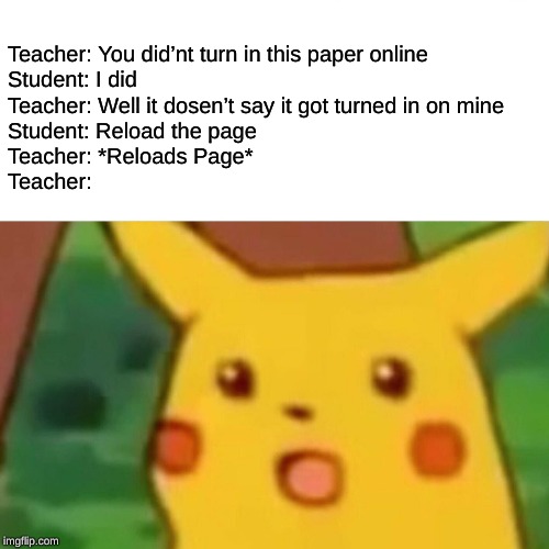 Surprised Pikachu Meme | Teacher: You did’nt turn in this paper online

Student: I did

Teacher: Well it dosen’t say it got turned in on mine

Student: Reload the page

Teacher: *Reloads Page*

Teacher: | image tagged in memes,surprised pikachu | made w/ Imgflip meme maker