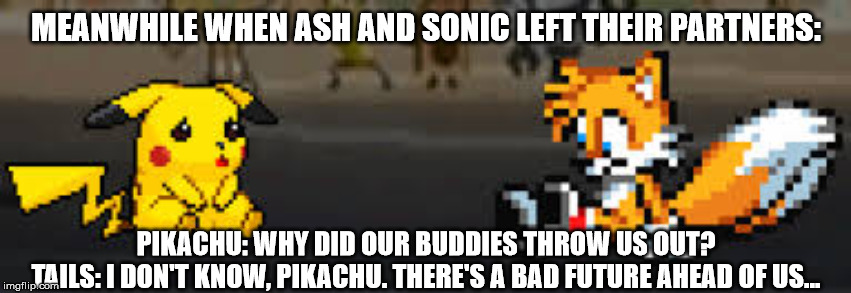 MEANWHILE WHEN ASH AND SONIC LEFT THEIR PARTNERS:; PIKACHU: WHY DID OUR BUDDIES THROW US OUT?
TAILS: I DON'T KNOW, PIKACHU. THERE'S A BAD FUTURE AHEAD OF US... | image tagged in gaming,sonic the hedgehog,tails,pikachu | made w/ Imgflip meme maker