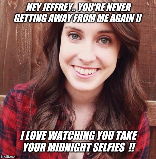 I'm Jeffrey's new apartment neighbor... | HEY JEFFREY.. YOU'RE NEVER GETTING AWAY FROM ME AGAIN !! I LOVE WATCHING YOU TAKE YOUR MIDNIGHT SELFIES  !! | image tagged in overly attached girlfriend,apartment,crazy,neighbor,selfies | made w/ Imgflip meme maker