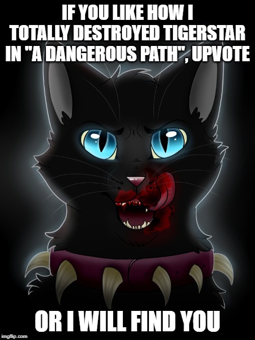 scourge warrior cat  | IF YOU LIKE HOW I TOTALLY DESTROYED TIGERSTAR IN "A DANGEROUS PATH", UPVOTE; OR I WILL FIND YOU | image tagged in scourge warrior cat | made w/ Imgflip meme maker