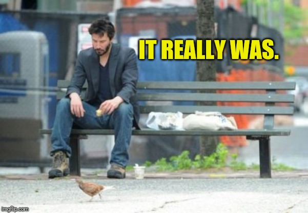 Sad Keanu Meme | IT REALLY WAS. | image tagged in memes,sad keanu | made w/ Imgflip meme maker