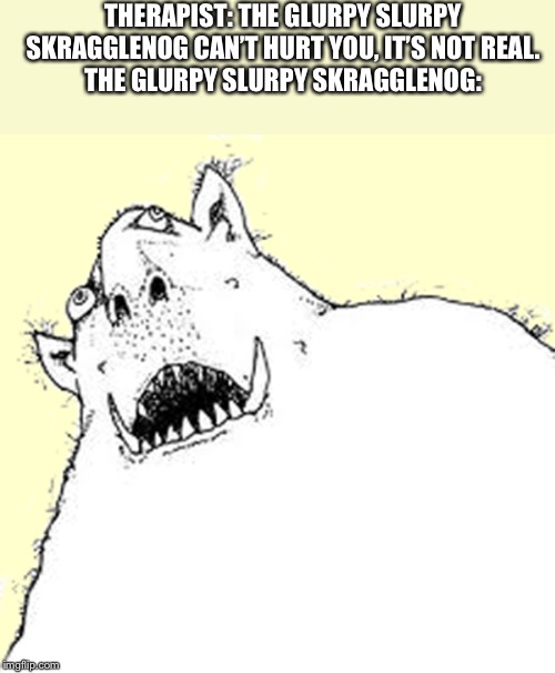 Ugly | THERAPIST: THE GLURPY SLURPY SKRAGGLENOG CAN’T HURT YOU, IT’S NOT REAL.
THE GLURPY SLURPY SKRAGGLENOG: | image tagged in ugly,stupid,spongebob,troll,cat lady,minecraft | made w/ Imgflip meme maker