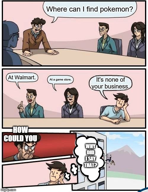 Boardroom Meeting Suggestion | Where can I find pokemon? At Walmart. At a game store. It's none of your business. HOW COULD YOU; WHY DID I SAY THAT? | image tagged in memes,boardroom meeting suggestion | made w/ Imgflip meme maker