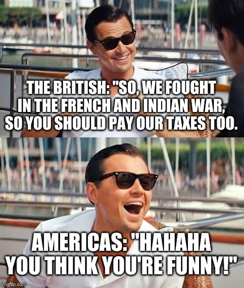 Leonardo Dicaprio Wolf Of Wall Street Meme | THE BRITISH: "SO, WE FOUGHT IN THE FRENCH AND INDIAN WAR, SO YOU SHOULD PAY OUR TAXES TOO. AMERICAS: "HAHAHA YOU THINK YOU'RE FUNNY!" | image tagged in memes,leonardo dicaprio wolf of wall street | made w/ Imgflip meme maker