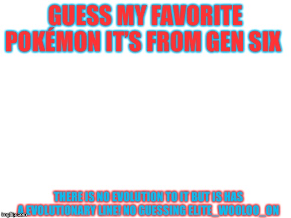 Blank White Template | GUESS MY FAVORITE POKÉMON IT’S FROM GEN SIX; THERE IS NO EVOLUTION TO IT BUT IS HAS A EVOLUTIONARY LINE! NO GUESSING ELITE_WOOLOO_ON | image tagged in blank white template | made w/ Imgflip meme maker