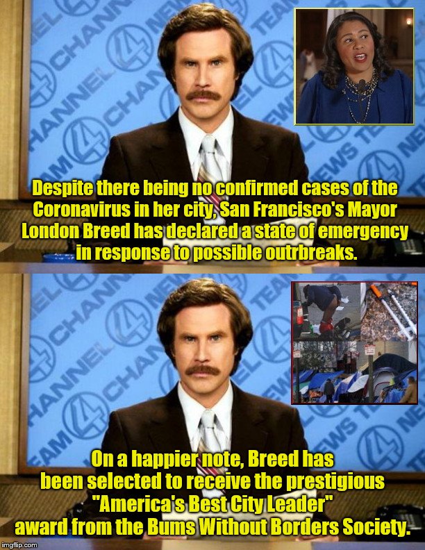 Ron Burgundy: Breaking News From San Francisco |  Despite there being no confirmed cases of the 
Coronavirus in her city, San Francisco's Mayor 
London Breed has declared a state of emergency 
in response to possible outrbreaks. On a happier note, Breed has been selected to receive the prestigious "America's Best City Leader" award from the Bums Without Borders Society. | image tagged in coronavirus,filth,drug use,homelessness,san francisco,mayor london breed | made w/ Imgflip meme maker