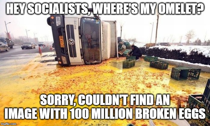 He Socialists, Where's My Omelet? | HEY SOCIALISTS, WHERE'S MY OMELET? SORRY, COULDN'T FIND AN IMAGE WITH 100 MILLION BROKEN EGGS | image tagged in socialism,eggs,omelets | made w/ Imgflip meme maker