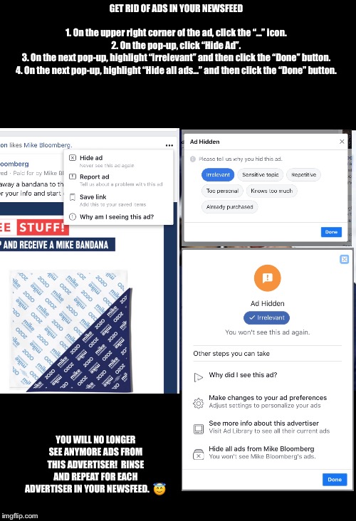 Get Rid of Annoying Ads in Your Facebook Newsfeed | GET RID OF ADS IN YOUR NEWSFEED
 
1. On the upper right corner of the ad, click the “...” icon.
2. On the pop-up, click “Hide Ad”.
3. On the next pop-up, highlight “irrelevant” and then click the “Done” button.
4. On the next pop-up, highlight “Hide all ads...” and then click the “Done” button. YOU WILL NO LONGER SEE ANYMORE ADS FROM THIS ADVERTISER!  RINSE AND REPEAT FOR EACH ADVERTISER IN YOUR NEWSFEED.  😇 | image tagged in facebook,ads | made w/ Imgflip meme maker