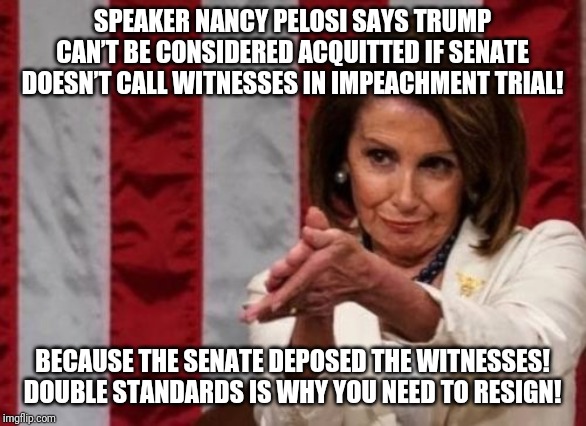 SPEAKER NANCY PELOSI SAYS TRUMP CAN’T BE CONSIDERED ACQUITTED IF SENATE DOESN’T CALL WITNESSES IN IMPEACHMENT TRIAL! BECAUSE THE SENATE DEPOSED THE WITNESSES! DOUBLE STANDARDS IS WHY YOU NEED TO RESIGN! | image tagged in politics | made w/ Imgflip meme maker
