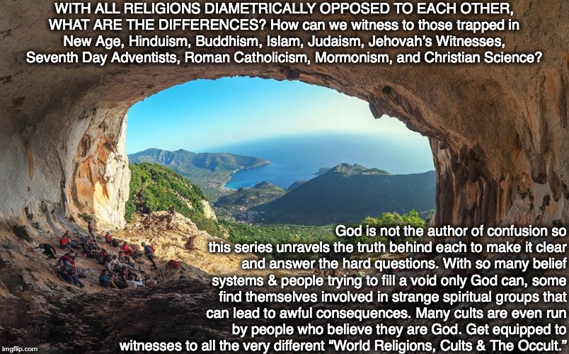 WITH ALL RELIGIONS DIAMETRICALLY OPPOSED TO EACH OTHER, WHAT ARE THE DIFFERENCES? How can we witness to those trapped in New Age, Hinduism, Buddhism, Islam, Judaism, Jehovah’s Witnesses, Seventh Day Adventists, Roman Catholicism, Mormonism, and Christian Science? God is not the author of confusion so this series unravels the truth behind each to make it clear and answer the hard questions. With so many belief systems & people trying to fill a void only God can, some find themselves involved in strange spiritual groups that can lead to awful consequences. Many cults are even run by people who believe they are God. Get equipped to witnesses to all the very different “World Religions, Cults & The Occult.” | image tagged in religion,cult,occult,god,bible,jesus | made w/ Imgflip meme maker