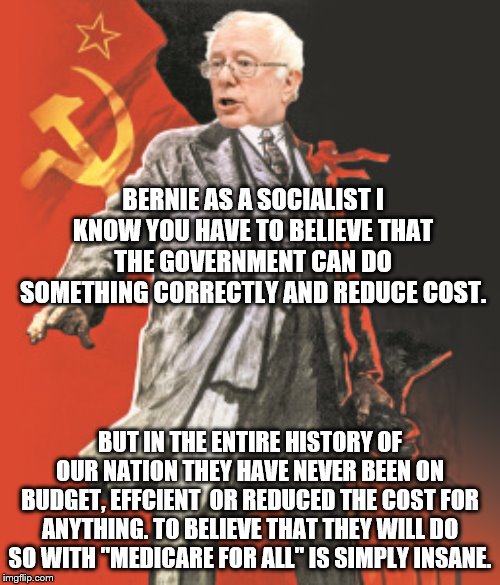 yep | BERNIE AS A SOCIALIST I KNOW YOU HAVE TO BELIEVE THAT THE GOVERNMENT CAN DO SOMETHING CORRECTLY AND REDUCE COST. BUT IN THE ENTIRE HISTORY OF OUR NATION THEY HAVE NEVER BEEN ON BUDGET, EFFCIENT  OR REDUCED THE COST FOR ANYTHING. TO BELIEVE THAT THEY WILL DO SO WITH "MEDICARE FOR ALL" IS SIMPLY INSANE. | image tagged in socialism,bernie sanders,democrats | made w/ Imgflip meme maker