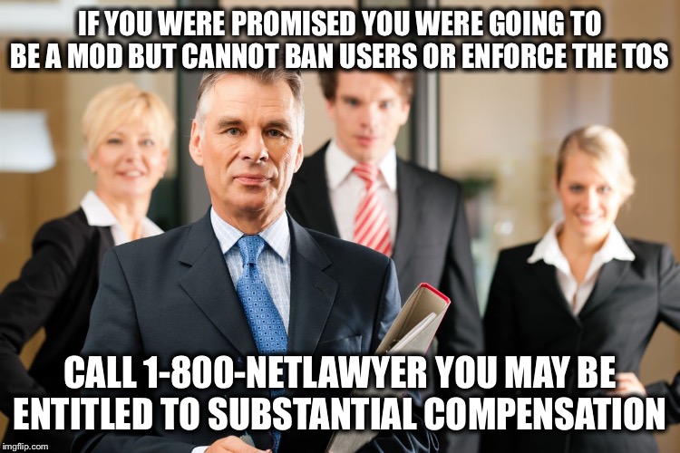 lawyers | IF YOU WERE PROMISED YOU WERE GOING TO BE A MOD BUT CANNOT BAN USERS OR ENFORCE THE TOS; CALL 1-800-NETLAWYER YOU MAY BE ENTITLED TO SUBSTANTIAL COMPENSATION | image tagged in lawyers | made w/ Imgflip meme maker